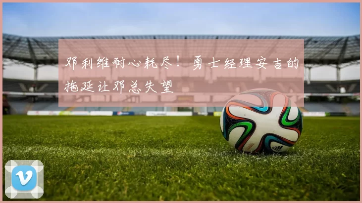 邓利维耐心耗尽！勇士经理安吉的拖延让邓总失望