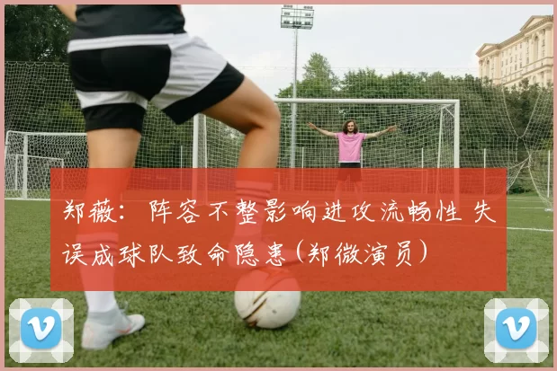 郑薇：阵容不整影响进攻流畅性 失误成球队致命隐患(郑微演员)